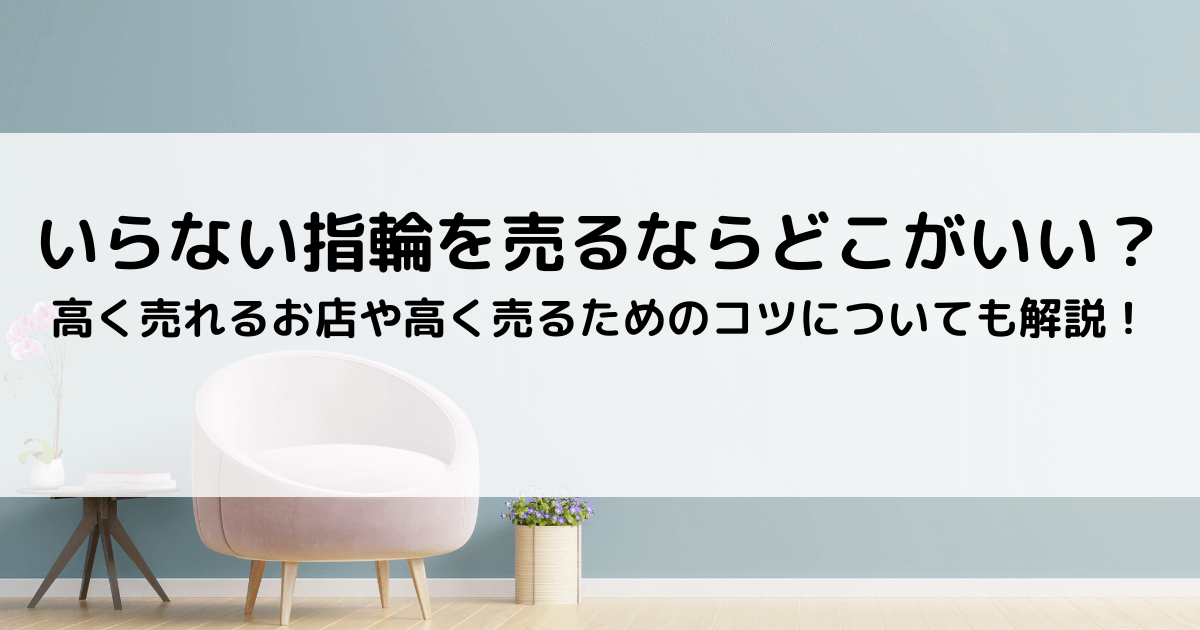 いらない指輪を売るならどこがいい？｜高く売れるお店や高く売るための